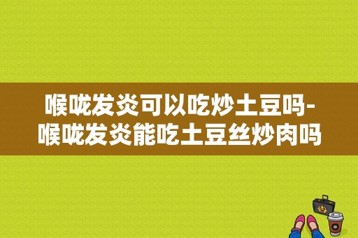 喉咙发炎可以吃炒土豆吗-喉咙发炎能吃土豆丝炒肉吗