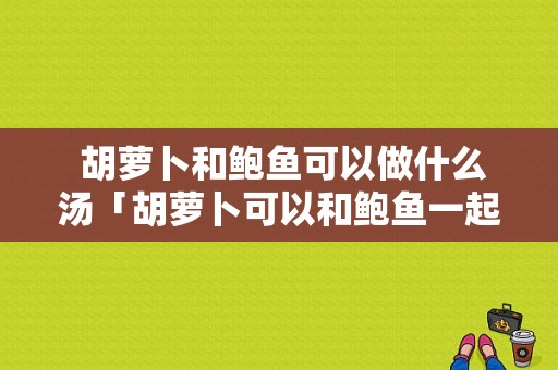  胡萝卜和鲍鱼可以做什么汤「胡萝卜可以和鲍鱼一起吃吗」