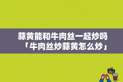  蒜黄能和牛肉丝一起炒吗「牛肉丝炒蒜黄怎么炒」